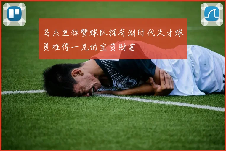 乌杰里称赞球队拥有划时代天才球员难得一见的宝贵财富