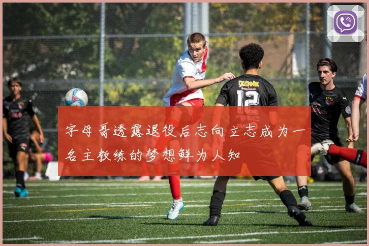 字母哥透露退役后志向立志成为一名主教练的梦想鲜为人知