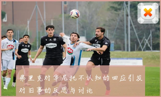 弗里克对华尼托不认知的回应引发对旧事的反思与讨论