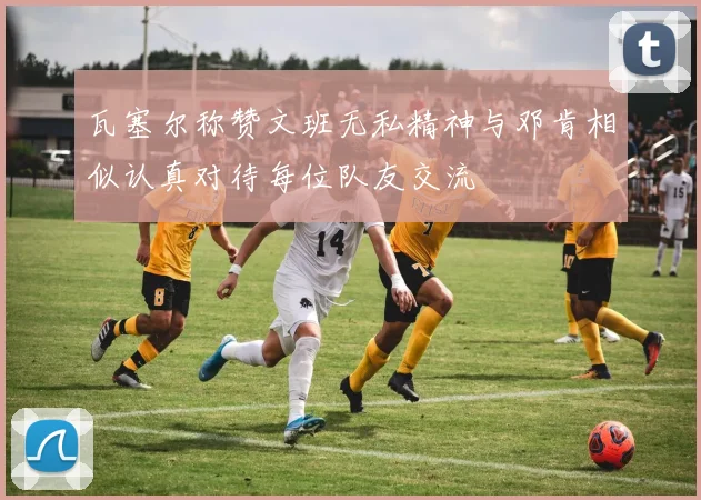 瓦塞尔称赞文班无私精神与邓肯相似认真对待每位队友交流