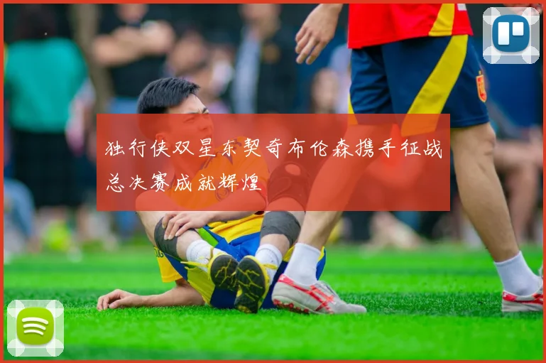 独行侠双星东契奇布伦森携手征战总决赛成就辉煌