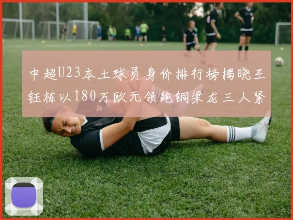中超U23本土球员身价排行榜揭晓王钰栋以180万欧元领跑铜梁龙三人紧随其后