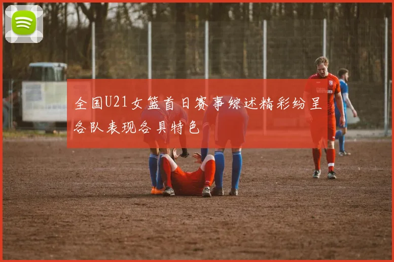 全国U21女篮首日赛事综述精彩纷呈各队表现各具特色
