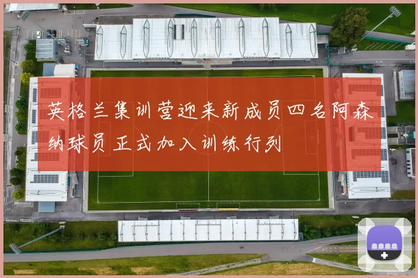 英格兰集训营迎来新成员四名阿森纳球员正式加入训练行列