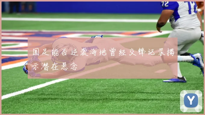 国足能否逆袭海地曾经交锋记录揭示潜在悬念