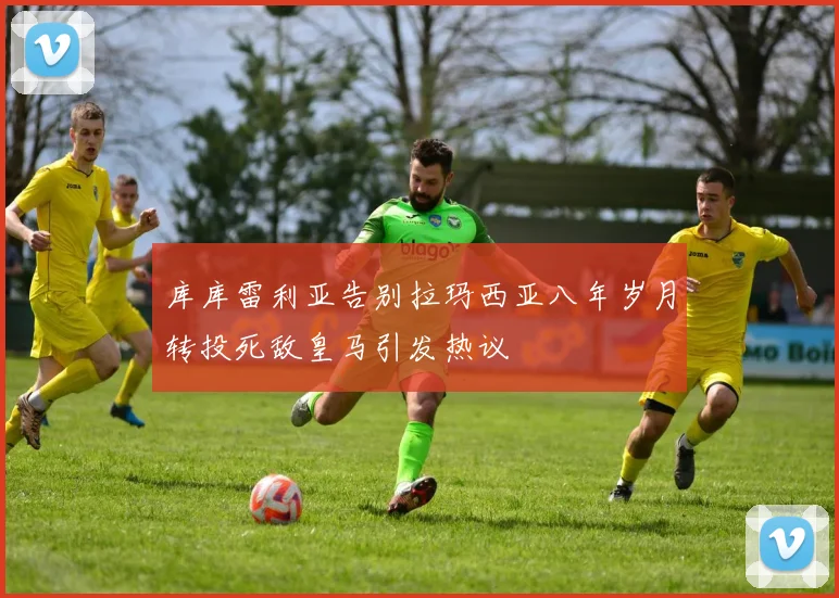 库库雷利亚告别拉玛西亚八年岁月转投死敌皇马引发热议