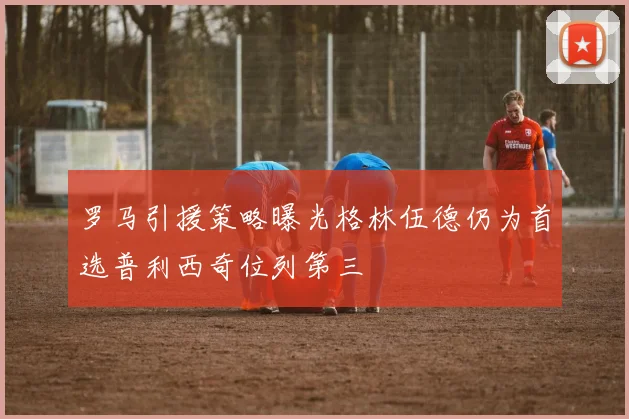 罗马引援策略曝光格林伍德仍为首选普利西奇位列第三