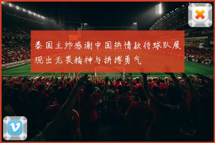 泰国主帅感谢中国热情款待球队展现出无畏精神与拼搏勇气