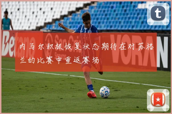 内马尔积极恢复状态期待在对苏格兰的比赛中重返赛场