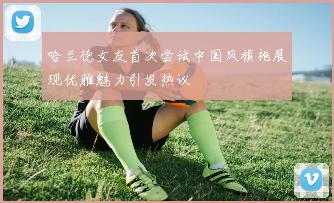 哈兰德女友首次尝试中国风旗袍展现优雅魅力引发热议