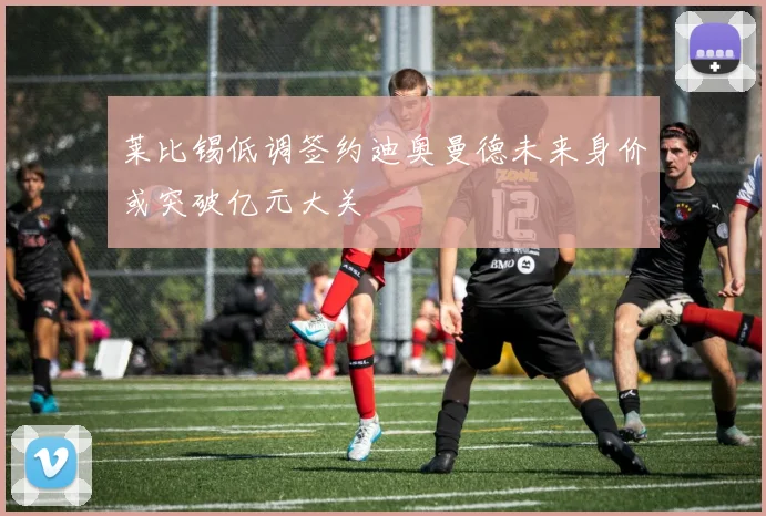 莱比锡低调签约迪奥曼德未来身价或突破亿元大关