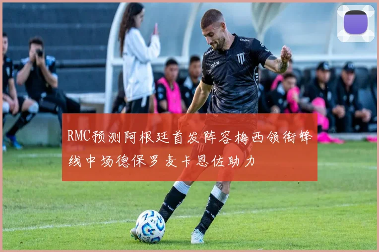 RMC预测阿根廷首发阵容梅西领衔锋线中场德保罗麦卡恩佐助力